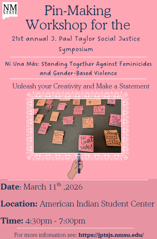 The image is a flyer with a pink background for a "Pin-Making Workshop" at the 21st annual J. Paul Taylor Social Justice Symposium, organized by NM State. It mentions "Ni Una Más: Standing Together Against Feminicides and Gender-Based Violence." The flyer encourages creativity with the phrase "Unleash your Creativity and Make a Statement." Below this are images of various pins, each with messages related to the theme, such as "NI UNA MÁS" and "No a la Violencia." The bottom section of the flyer provides the event's details: date, location, and time.  Alt-text:  A flyer for a pin-making workshop at the J. Paul Taylor Social Justice Symposium.  Transcribed Text:  NM STATE Pin-Making Workshop for the 21st annual J. Paul Taylor Social Justice Symposium Ni Una Más: Standing Together Against Feminicides and Gender-Based Violence Unleash your Creativity and Make a Statement NI UNA MÁS No a la Violencia There's Nothing Pretty about Murder! Women Hold the Power to Create, Not Destroy. Date: March 11th, 2026 Location: American Indian Student Center Time: 4:30pm - 7:00pm For more information see https://jpt.nmsu.edu/